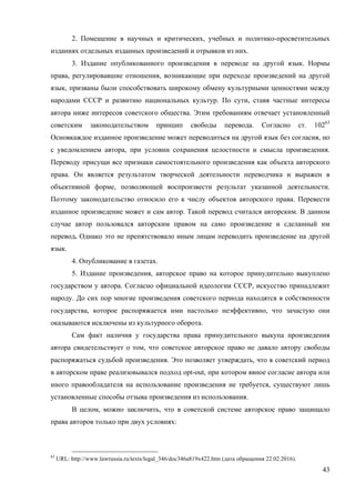 43
2. Помещение в научных и критических, учебных и политико-просветительных
изданиях отдельных изданных произведений и отрывков из них.
3. Издание опубликованного произведения в переводе на другой язык. Нормы
права, регулировавшие отношения, возникающие при переходе произведений на другой
язык, призваны были способствовать широкому обмену культурными ценностями между
народами СССР и развитию национальных культур. По сути, ставя частные интересы
автора ниже интересов советского общества. Этим требованиям отвечает установленный
советским законодательством принцип свободы перевода. Согласно ст. 10263
Основкаждое изданное произведение может переводиться на другой язык без согласия, но
с уведомлением автора, при условии сохранения целостности и смысла произведения.
Переводу присущи все признаки самостоятельного произведения как объекта авторского
права. Он является результатом творческой деятельности переводчика и выражен в
объективной форме, позволяющей воспроизвести результат указанной деятельности.
Поэтому законодательство относило его к числу объектов авторского права. Перевести
изданное произведение может и сам автор. Такой перевод считался авторским. В данном
случае автор пользовался авторским правом на само произведение и сделанный им
перевод. Однако это не препятствовало иным лицам переводить произведение на другой
язык.
4. Опубликование в газетах.
5. Издание произведения, авторское право на которое принудительно выкуплено
государством у автора. Согласно официальной идеологии СССР, искусство принадлежит
народу. До сих пор многие произведения советского периода находятся в собственности
государства, которое распоряжается ими настолько неэффективно, что зачастую они
оказываются исключены из культурного оборота.
Сам факт наличия у государства права принудительного выкупа произведения
автора свидетельствует о том, что советское авторское право не давало автору свободы
распоряжаться судьбой произведения. Это позволяет утверждать, что в советский период
в авторском праве реализовывался подход opt-out, при котором явное согласие автора или
иного правообладателя на использование произведения не требуется, существуют лишь
установленные способы отзыва произведения из использования.
В целом, можно заключить, что в советской системе авторское право защищало
права авторов только при двух условиях:
63
URL: http://www.lawrussia.ru/texts/legal_346/doc346a819x422.htm (дата обращения 22.02.2016).
 