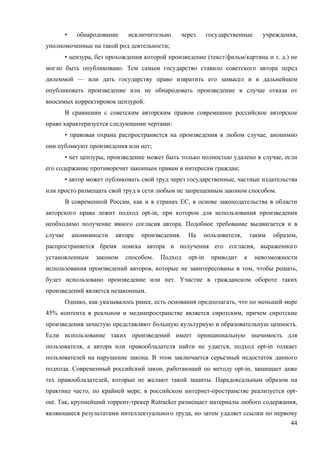 44
• обнародование исключительно через государственные учреждения,
уполномоченные на такой род деятельности;
• цензура, без прохождения которой произведение (текст/фильм/картина и т. д.) не
могло быть опубликовано. Тем самым государство ставило советского автора перед
дилеммой — или дать государству право извратить его замысел и в дальнейшем
опубликовать произведение или не обнародовать произведение в случае отказа от
вносимых корректировок цензурой.
В сравнении с советским авторским правом современное российское авторское
право характеризуется следующими чертами:
• правовая охрана распространяется на произведения в любом случае, анонимно
они публикуют произведения или нет;
• нет цензуры, произведение может быть только полностью удалено в случае, если
его содержание противоречит законным правам и интересам граждан;
• автор может публиковать свой труд через государственные, частные издательства
или просто размещать свой труд в сети любым не запрещенным законом способом.
В современной России, как и в странах ЕС, в основе законодательства в области
авторского права лежит подход opt-in, при котором для использования произведения
необходимо получение явного согласия автора. Подобное требование выдвигается и в
случае анонимности автора произведения. На пользователя, таким образом,
распространяется бремя поиска автора и получения его согласия, выраженного
установленным законом способом. Подход opt-in приводит к невозможности
использования произведений авторов, которые не заинтересованы в том, чтобы решать,
будет использовано произведение или нет. Участие в гражданском обороте таких
произведений является незаконным.
Однако, как указывалось ранее, есть основания предполагать, что по меньшей мере
45% контента в реальном и медиапространстве является сиротским, причем сиротские
произведения зачастую представляют большую культурную и образовательную ценность.
Если использование таких произведений имеет принципиальную значимость для
пользователя, а автора или правообладателя найти не удается, подход opt-in толкает
пользователей на нарушение закона. В этом заключается серьезный недостаток данного
подхода. Современный российский закон, работающий по методу opt-in, защищает даже
тех правообладателей, которые не желают такой защиты. Парадоксальным образом на
практике часто, по крайней мере, в российском интернет-пространстве реализуется opt-
out. Так, крупнейший торрент-трекер Rutracker размещает материалы любого содержания,
являющиеся результатами интеллектуального труда, но затем удаляет ссылки по первому
 