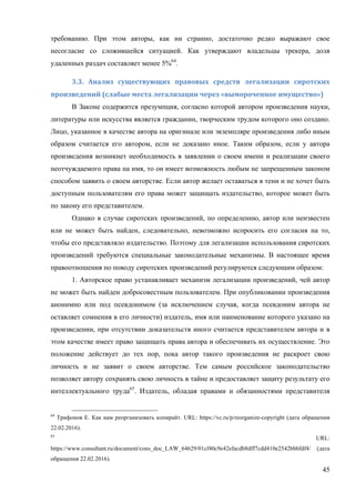 45
требованию. При этом авторы, как ни странно, достаточно редко выражают свое
несогласие со сложившейся ситуацией. Как утверждают владельцы трекера, доля
удаленных раздач составляет менее 5%64
.
3.3.	 Анализ	 существующих	 правовых	 средств	 легализации	 сиротских	
произведений	(слабые	места	легализации	через	«вымороченное	имущество»)	
В Законе содержится презумпция, согласно которой автором произведения науки,
литературы или искусства является гражданин, творческим трудом которого оно создано.
Лицо, указанное в качестве автора на оригинале или экземпляре произведения либо иным
образом считается его автором, если не доказано иное. Таким образом, если у автора
произведения возникнет необходимость в заявлении о своем имени и реализации своего
неотчуждаемого права на имя, то он имеет возможность любым не запрещенным законом
способом заявить о своем авторстве. Если автор желает оставаться в тени и не хочет быть
доступным пользователям его права может защищать издательство, которое может быть
по закону его представителем.
Однако в случае сиротских произведений, по определению, автор или неизвестен
или не может быть найден, следовательно, невозможно испросить его согласия на то,
чтобы его представляло издательство. Поэтому для легализации использования сиротских
произведений требуются специальные законодательные механизмы. В настоящее время
правоотношения по поводу сиротских произведений регулируются следующим образом:
1. Авторское право устанавливает механизм легализации произведений, чей автор
не может быть найден добросовестным пользователем. При опубликовании произведения
анонимно или под псевдонимом (за исключением случая, когда псевдоним автора не
оставляет сомнения в его личности) издатель, имя или наименование которого указано на
произведении, при отсутствии доказательств иного считается представителем автора и в
этом качестве имеет право защищать права автора и обеспечивать их осуществление. Это
положение действует до тех пор, пока автор такого произведения не раскроет свою
личность и не заявит о своем авторстве. Тем самым российское законодательство
позволяет автору сохранять свою личность в тайне и предоставляет защиту результату его
интеллектуального труда65
. Издатель, обладая правами и обязанностями представителя
64
Трифонов Е. Как нам реорганизовать копирайт. URL: https://vc.ru/p/reorganize-copyright (дата обращения
22.02.2016).
65
URL:
https://www.consultant.ru/document/cons_doc_LAW_64629/01cf40c9e42efacdb8dff7cdd410e2542bbbfdf4/ (дата
обращения 22.02.2016).
 