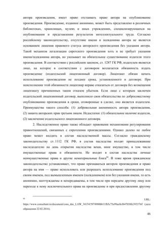 46
автора произведения, имеет право отстаивать право автора на опубликование
произведения. Произведение, изданное анонимно, может быть представлено в различных
библиотеках, хранилищах, музеях и иных учреждениях, специализирующихся на
опубликовании и представлении результатов интеллектуального труда. Согласно
российскому законодательству, отсутствие имени и псевдонима автора не является
основанием лишения правового статуса авторского произведения без указания автора.
Такой механизм легализации сиротского произведения хоть и не требует указания
имени/псевдонима автора, но указывает на обязательное существование издателя этого
произведения. В соответствии с российским законом, ст. 1287 ГК РФ, издателем является
лицо, на которое в соответствии с договором возлагается обязанность издать
произведение (издательский лицензионный договор). Лицензиат обязан начать
использование произведения не позднее срока, установленного в договоре. При
неисполнении этой обязанности лицензиар вправе отказаться от договора без возмещения
лицензиату причиненных таким отказом убытков. Если лицо с которым заключен
издательский лицензионный договор, выполнило свои обязательства по добросовестному
опубликованию произведения в сроки, оговоренные в сделке, оно является издателем.
Преимущества такого способа: (1) добровольная анонимность автора произведения,
(2) защита авторских прав третьим лицом. Недостатки: (1) обязательное наличие издателя,
(2) заключение издательского лицензионного договора.
2. Наследственное право также обладает правовыми механизмами регулирования
правоотношений, связанных с сиротскими произведениями. Однако далеко не любое
право может входить в состав наследственной массы. Согласно гражданскому
законодательству ст. 1112 ГК РФ, в состав наследства входят принадлежавшие
наследодателю на день открытия наследства вещи, иное имущество, в том числе
имущественные права и обязанности. Не входят в состав наследства личные
неимущественные права и другие нематериальные блага66
. В тоже время гражданское
законодательство устанавливает, что право признаваться автором произведения и право
автора на имя — право использовать или разрешать использование произведения под
своим именем, под вымышленным именем (псевдонимом) или без указания имени, то есть
анонимно, неотчуждаемы и непередаваемы, в том числе при передаче другому лицу или
переходе к нему исключительного права на произведение и при предоставлении другому
66
URL:
https://www.consultant.ru/document/cons_doc_LAW_34154/5974980bb11fb5c75e99ac0cf647038fc393376f/ (дата
обращения 22.02.2016).
 