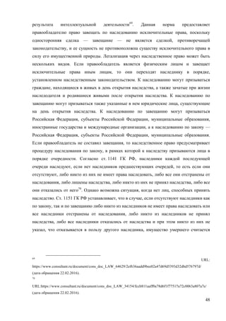 48
результата интеллектуальной деятельности69
. Данная норма предоставляет
правообладателю право завещать по наследованию исключительные права, поскольку
односторонняя сделка — завещание — не является сделкой, противоречащей
законодательству, и ее сущность не противоположна существу исключительного права в
силу его имущественной природы. Легализация через наследственное право может быть
нескольких видов. Если правообладатель является физическим лицом и завещает
исключительные права иным лицам, то они переходят наследнику в порядке,
установленном наследственным законодательством. К наследованию могут призываться
граждане, находящиеся в живых в день открытия наследства, а также зачатые при жизни
наследодателя и родившиеся живыми после открытия наследства. К наследованию по
завещанию могут призываться также указанные в нем юридические лица, существующие
на день открытия наследства. К наследованию по завещанию могут призываться
Российская Федерация, субъекты Российской Федерации, муниципальные образования,
иностранные государства и международные организации, а к наследованию по закону —
Российская Федерация, субъекты Российской Федерации, муниципальные образования.
Если правообладатель не составил завещания, то наследственное право предусматривает
процедуру наследования по закону, в рамках которой к наследству призываются лица в
порядке очередности. Согласно ст. 1141 ГК РФ, наследники каждой последующей
очереди наследуют, если нет наследников предшествующих очередей, то есть если они
отсутствуют, либо никто из них не имеет права наследовать, либо все они отстранены от
наследования, либо лишены наследства, либо никто из них не принял наследства, либо все
они отказались от него70
. Однако возможна ситуация, когда нет лиц, способных принять
наследство. Ст. 1151 ГК РФ устанавливает, что в случае, если отсутствуют наследники как
по закону, так и по завещанию либо никто из наследников не имеет права наследовать или
все наследники отстранены от наследования, либо никто из наследников не принял
наследства, либо все наследники отказались от наследства и при этом никто из них не
указал, что отказывается в пользу другого наследника, имущество умершего считается
69
URL:
https://www.consultant.ru/document/cons_doc_LAW_64629/2ef636aadd9bee02a47d69d5393d32dbd576797d/
(дата обращения 22.02.2016).
70
URL:https://www.consultant.ru/document/cons_doc_LAW_34154/fccb811aaff0a78d6f1f77517a72c0063a807a7e/
(дата обращения 22.02.2016).
 