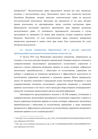 49
выморочным71
. Исключительные права определяются законом как иное имущество,
входящее в наследственную массу. Наследником такого типа имущества выступает
Российская Федерация, которой переходят исключительные права на результат
интеллектуальной деятельности. Наследник, вне зависимости от его вида, обладает
правом использовать не противоречащим закону способом наследуемые права.
Преимущества легализации сиротского произведения через правовые механизмы
наследственного права: (1) возможность предопределить наследника в случае
наследования по завещанию, (2) защита прав авторства, которое охраняется законом
бессрочно. Недостатки: (1) если исключительные права становятся выморочным
имуществом, реализация и защита таких прав может быть осуществлена без учета
интересов наследодателя.
3.4.	 Анализ	 инициативы	 Минкомсвязи	 РФ	 о	 реестре	 сиротских	
произведений	и	возможности	использования	схемы	опт-аут	
27 августа 2015 года Минкомсвязь представило инициативу, направленную на
создание, в том числе реестров авторских произведений. Поправки касаются уточнения и
совершенствования внедоговорного (расширенного) коллективного управления и
перехода к модели управления авторскими правами на основе договоров, добровольно
заключаемых правообладателем с обществами по коллективному управлению (по
выбору), и направлены на повышение прозрачности и эффективности деятельности по
коллективному управлению авторскими и смежными правами. Проект федерального
закона «О внесении изменений в Гражданский кодекс Российской Федерации в части
совершенствования механизма коллективного управления авторскими и смежными
правами» подготовлен в том числе в части процедуры сбора авторских вознаграждений с
вещателей, телеканалов, радиостанций и средств массовой информации.
Законопроектом предусматривается внесение в ГК РФ поправок, уточняющих и
совершенствующих внедоговорное (расширенное) коллективное управление и переход к
модели управления авторскими правами на основе договоров, добровольно заключаемых
правообладателем с обществами по коллективному управлению, а также повышение
прозрачности и эффективности деятельности по коллективному управлению авторскими и
смежными правами за счет создания реестров72
.
71
URL:https://www.consultant.ru/document/cons_doc_LAW_34154/5646edf4af763454a22ff6e4e5a9846cc7f4215f/
(дата обращения 22.02.2016).
72
URL: ttps://www.consultant.ru/document/cons_doc_LAW_5142/d65fbe0a603d59546c3338bcfc6bf09bb0332817/
(дата обращения 22.02.2016).
 