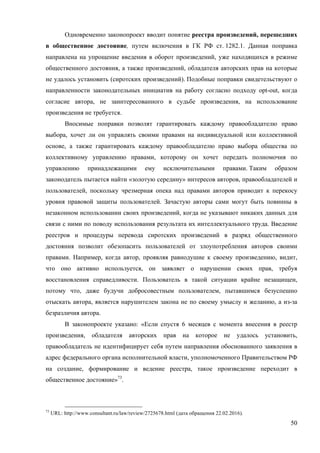50
Одновременно законопроект вводит понятие реестра произведений, перешедших
в общественное достояние, путем включения в ГК РФ ст. 1282.1. Данная поправка
направлена на упрощение введения в оборот произведений, уже находящихся в режиме
общественного достояния, а также произведений, обладателя авторских прав на которые
не удалось установить (сиротских произведений). Подобные поправки свидетельствуют о
направленности законодательных инициатив на работу согласно подходу opt-out, когда
согласие автора, не заинтересованного в судьбе произведения, на использование
произведения не требуется.
Вносимые поправки позволят гарантировать каждому правообладателю право
выбора, хочет ли он управлять своими правами на индивидуальной или коллективной
основе, а также гарантировать каждому правообладателю право выбора общества по
коллективному управлению правами, которому он хочет передать полномочия по
управлению принадлежащими ему исключительными правами. Таким образом
законодатель пытается найти «золотую середину» интересов авторов, правообладателей и
пользователей, поскольку чрезмерная опека над правами авторов приводит к перекосу
уровня правовой защиты пользователей. Зачастую авторы сами могут быть повинны в
незаконном использовании своих произведений, когда не указывают никаких данных для
связи с ними по поводу использования результата их интеллектуального труда. Введение
реестров и процедуры перевода сиротских произведений в разряд общественного
достояния позволит обезопасить пользователей от злоупотребления авторов своими
правами. Например, когда автор, проявляя равнодушие к своему произведению, видит,
что оно активно используется, он заявляет о нарушении своих прав, требуя
восстановления справедливости. Пользователь в такой ситуации крайне незащищен,
потому что, даже будучи добросовестным пользователем, пытавшимся безуспешно
отыскать автора, является нарушителем закона не по своему умыслу и желанию, а из-за
безразличия автора.
В законопроекте указано: «Если спустя 6 месяцев с момента внесения в реестр
произведения, обладателя авторских прав на которое не удалось установить,
правообладатель не идентифицирует себя путем направления обоснованного заявления в
адрес федерального органа исполнительной власти, уполномоченного Правительством РФ
на создание, формирование и ведение реестра, такое произведение переходит в
общественное достояние»73
.
73
URL: http://www.consultant.ru/law/review/2725678.html (дата обращения 22.02.2016).
 