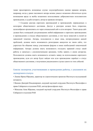 53
также предотвратить возможные случаи злоупотреблением своими правами авторов,
например, когда у ранее пассивного автора возник умысел незаконно обогатиться путем
возмещения вреда за якобы незаконное использование добросовестным пользователем
произведения, к судьбе которого, автор не проявлял интереса.
• Создание реестра сиротских произведений и произведений, переведенных в
категорию общественного достояния. Доступ к реестрам должен быть открытым,
целесообразно организовать его через специальный сайт в сети интернет. Такого рода сайт
должен быть площадкой для размещения любой информации о сиротских произведениях
и произведениях в статусе общественного достояния, в том числе новостей и статей по
заявленной тематике. Авторы, пользователи и иные лица, интересующиеся данной
проблемой, должны иметь возможность регистрации аккаунтов на таком сайте, что
упростило бы общение между участниками форума и поиск необходимой тематической
информации. Авторы должны иметь возможность отследить правовой статус своей
работы и связаться с уполномоченными органами, чтобы заявить о своем авторстве.
Пользователи должны иметь возможность оставить заявку на использование сиротского
произведения, если его автор будет найден или если произведение перейдет в статус
общественного достояния, с получением уведомления в случае одного из этих событий.
Список	экспертов,	участвовавших	в	проведении	работы,	с	указанием	их	
экспертного	статуса	
• Левова Ирина Юрьевна, директор по стратегическим проектам Института исследований
интернета.
• Винник Дмитрий Владимирович, ведущий научный сотрудник Института Философии и
права Сибирского отделения РАН, доктор философских наук.
• Моисеева Анна Юрьевна, младший научный сотрудник Института Философии и права
Сибирского отделения РАН
 