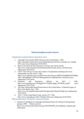 54
	
	
Библиографический	список	
Зарубежные	нормативные	правовые	акты	
1. Copyright Term and the Public Domain in the United States // URL:
http://copyright.cornell.edu/resources/publicdomain.cfm (По состоянию на 1 января
2016 года.) (дата обращения 22.02.2016).
2. Berne Convention for the Protection of Literary and Artistic Works.
http://www.wipo.int/treaties/en/notifications/berne/treaty_berne_162.html (дата
обращения 22.02.2016).
3. LOI n° 2012-287 du 1er mars 2012 relative à l'exploitation numérique des livres
indisponibles du XXe siècle // URL:
https://www.legifrance.gouv.fr/affichTexte.do?cidTexte=JORFTEXT000025422700&fa
stPos=2&fastReqId=1301362333&categorieLien=id&oldAction=rechTexte (дата
обращения 22.02.2016).
4. Enterprise and Regulatory Reform Act 2013 // URL:
http://www.legislation.gov.uk/ukpga/2013/24/pdfs/ukpga_20130024_en.pdf (дата
обращения 22.02.2016).
5. The State of Recorded Sound Preservation in the United States: A National Legacy at
Risk in the Digital Age // URL:
http://www.clir.org/pubs/reports/pub148/reports/pub148/pub148.pdf (дата обращения
22.02.2016).
6. Title 17 of the United States Code, section 107 // URL:
http://www.copyright.gov/title17/92chap1.html (дата обращения 22.02.2016).
Международные	стандарты	и	рекомендации
1. Galstyan H. Handbook on Copyright and Related Issues for Libraries [Электронный
ресурс], 2009. — Режим доступа:
http://www.eifl.net/system/files/resources/201409/2009_eifl_handbook_complete.pdf,
свободный.
 