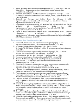 55
2. Orphan Works and Mass Digitization [Электронный ресурс]: United States Copyright
Office, 2015. — Режим доступа: http://copyright.gov/orphan/reports/orphan-
works2015.pdf, свободный.
3. Pallante М. Orphan Works and Mass Digitization [Электронный ресурс]: SAA, 2015.
— Режим доступа: http://files.archivists.org/Copyright_Office_OrphanWorks_071015-
2.pdf, свободный.
4. Handbook on Copyright and Related Issues for Libraries. // URL:
http://www.eifl.net/resources/eifl-handbook-copyright-and-related-issues-libraries-
english (дата обращения 22.02.2016).
5. Memorandum of Understanding on Key Principles on the Digitisation and Making
Available of Out-of-Commerce Works // URL:
http://ec.europa.eu/internal_market/copyright/docs/copyright-infso/20110920-
mou_en.pdf (дата обращения 22.02.2016).
6. Report on Digital Preservation, Orphan Works, and Out-of-Print Works. European
Commission (18/04/2007) // URL:
http://ec.europa.eu/information_society/newsroom/cf/document.cfm?action=display&doc
_id=295 (дата обращения 22.02.2016).
Отечественная	и	зарубежная	литература	
1. Атанасов С. Исключения или ограничения по авторскому праву // URL:
http://www.i2r.ru/static/504/out_23439.shtml (дата обращения 22.02.2016).
2. 10 главных мифов об авторском праве // URL: http://www.triz-
ri.ru/market/?id=569&name=10_glavnyh_mifov_ob_avtorskom_prave (дата обращения
22.02.2016).
3. Краткая статистическая справка РГБ [Электронный ресурс], 2013. — Режим
доступа: http://leninka.ru/index.php?doc=3026, свободный.
4. История книги. Под ред. А.А.Говорова и Т.Г.Куприяновой. М., 1998.
5. Книжный рынок России. Отраслевой доклад ФАПМК. Москва, 2013.
6. Ленский В. П. Книжный рынок России. Отраслевой доклад ФАПМК /
В. П. Ленский. — М.: Федеральное агентство по печати и массовым
коммуникациям, 2013. — 92 с.
7. Соболь М. Н. Истоки доктрины добросовестного использования произведений в
книгопечатании и журналистике Англии и США // URL:
http://www.mediascope.ru/node/1765 (дата обращения 22.02.2016).
8. Трифонов Е. Как нам реорганизовать копирайт? [Электронный ресурс], 2013. —
Режим доступа: https://vc.ru/p/reorganize-copyright, свободный.
9. Трансформация авторского права в интернете: зарубежные тенденции, бизнес-
модели, рекомендации для России / Под ред. И. Засурского и В. Харитонова. М.:
НП «Ассоциация интернет-издателей»; Кабинетный учёный, 2013.
10. Copyright Term and the Public Domain in the United States [Электронный ресурс],
2016. — Режим доступа: http://copyright.cornell.edu/resources/publicdomain.cfm,
свободный.
11. Covey D. T. Acquiring Copyright Permission to Digitize and Provide Open Access to
Books [Электронный ресурс]: Carnegie Mellon University, 2005. — Режим доступа:
http://repository.cmu.edu/cgi/viewcontent.cgi?article=1114&context=lib_science,
свободный.
12. Howard J. Google Decision Spurs Research Libraries to Rethink the Path to Digital
Access. The Chronicle of Higher Education // URL: http://chronicle.com/article/Google-
Decision-Spurs-Research/126878/ (дата обращения 22.02.2016).
13. Levine M. Copyright Review Management System - IMLS National Leadership Grant
[Электронный ресурс], 2015. — Режим доступа: http://www.lib.umich.edu/copyright-
review-management-system-imls-national-leadership-grant, свободный.
 