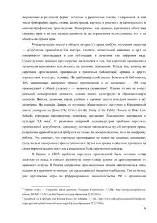 6
выраженные в различной форме: печатные и рукописные тексты, изображения (в том
числе фотографии, карты, схемы, иллюстрации, картины и рисунки), аудиовизуальные и
кинематографические произведения. Фонограммы, как правило, признаются объектами
смежных прав и на них распространяются те же ограничения использования, что и на
объекты авторских прав.
Международные нормы в области авторского права требуют получения лицензии
— разрешения правообладателя (автора, издателя, вещательной компании и пр.) на
копирование произведения и его публикацию в печатном или цифровом виде.
Существующее правовое противоречие заключается в том, что сиротские произведения
технически невозможно использовать на законных основаниях. Между тем, количество
сиротских произведений, хранящихся в различных библиотеках, архивах и других
учреждениях культуры, огромно. По приблизительной оценке Британской библиотеки,
40% защищенных авторским правом произведений в ее коллекции — 150 млн
произведений в общей сложности — являются сиротскими4
. Многие из них не имеют
реальной коммерческой ценности, однако имеют культурную и образовательную
ценность. Письма, дневники, карты, учебные и научные тексты попадают именно в эту
категорию. По оценкам Центра по изучению общественного достояния в Юридической
школе университета Дюка (The Center for the Study of the Public Domain at Duke Law
School), сиротские произведения, возможно, составляют большинство материалов о
культуре XX века5
. С развитием цифровой медиаиндустрии проблема сиротских
произведений усугубляется, поскольку, согласно законодательству об авторском праве,
разрешение правообладателя требуется не только на воспроизведение, но и на оцифровку
работы. Это означает, что сиротское произведение не может на законных основаниях
стать частью электронного фонда библиотеки, музея или архива и обречено храниться на
своем первоначальном носителе с опасностью быть утраченным навсегда.
В Европе и США проблема сиротских произведений была осознана почти
десятилетие назад, и сегодня достигнуты значительные успехи по урегулированию их
правового статуса. В России сиротскими произведениями начали интересоваться лишь
недавно и в основном по инициативе представителей интернет-сообщества. Тем не менее,
уже предложены меры по реформированию законодательства РФ и организации
4
Orphan works — Frequently asked questions. European Commission. // URL: http://europa.eu/rapid/press-
release_MEMO-12-743_en.htm?locale=en (дата обращения 22.02.2016).
5
Handbook on Copyright and Related Issues for Libraries. // URL: http://www.eifl.net/resources/eifl-handbook-
copyright-and-related-issues-libraries-english (дата обращения 22.02.2016).
 