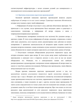 7
соответствующей инфраструктуры с целью создания условий для коммерческого и
некоммерческого использования сиротских произведений6
.
1.2.	Причины	появления	сиротских	произведений		
Основной причиной появления сиротских произведений является утрата
информации об авторе не по воле самого автора. Существует несколько обстоятельств,
которые могут вызвать утрату такой информации:
1. Информация об авторе отсутствует в силу действия объективных факторов. Это
происходит в тех случаях, когда произведение было выпущено давно и существует в
единственном экземпляре, а информация об авторе стерлась в связи с
повреждением/неправильным хранением.
2. Произведение скопировано (полностью или частично) без указания автора, а
оригинал утерян. В этом случае информация об авторе, возможно, сохранилась в каких-
либо иных документах, если издатель копии документировал свои действия на момент
копирования. С принятием законодательства об авторском праве издание копий без
указания авторства незаконно, однако возможны случаи халатного отношения издателя к
своим обязанностям по защите авторских прав вплоть до потери самих данных об авторе.
3. Отсутствуют площадки обнародования результатов творческого труда, при
котором возможна защита прав автора. В этом случае автор может опубликовать свое
произведение в самиздате или в открытом доступе в сети, если он все же желает
обнародовать его. Очевидно, что в самиздатовских копиях или свободно
распространяемых и редактируемых электронных копиях информация об авторе может на
каком-то этапе быть утрачена или искажена. Публикуя свое произведение, таким образом,
автор изначально идет на этот риск.
Вторая причина появления сиротских произведений состоит в том, что
произведение является результатом творческого труда множества авторов, не
знающих друг о друге. Интернет дает возможность множеству пользователей копировать
чужие произведения полностью или частично, переиначивать их форму и содержание на
свое усмотрение, а также соединять их друг с другом, получая новое произведение. В
таком случае затруднительно не только узнать имя или псевдоним всех авторов, но даже
установить какие бы то ни было четкие критерии авторства. При этом изъять из сети или
реального мира распечатанный из сети результат творческого труда практически
невозможно, поскольку копирование в сети осуществляется свободно, буквально по клику
6
Какие авторские произведения являются сиротскими и как их использовать? // URL:
http://www.copyright.ru/news/main/2014/06/23/proizvedenie_ohrana (дата обращения 22.02.2016).
 