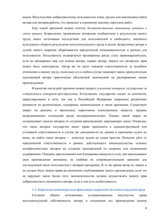 8
мыши. Впоследствии добросовестному пользователю очень трудно или невозможно найти
автора или авторов работы, что приводит к огромному массиву сиротских работ.
Еще одной причиной можно считать безответственное отношение авторов к
своим правам. Безразличие, проявляемое авторским сообществом к результатам своего
труда, имеет негативные последствия для пользователей и свободного, законного
культурного оборота результатов интеллектуального труда в целом. Безразличие автора к
судьбе своего творения оборачивается юридической незащищенностью и риском для
пользователя. Пользователь подвергается чрезмерному риску стать правонарушителем,
если не предпримет мер для поиска автора, однако автору защита его авторских прав
может быть неинтересна. Автор же не несет никакой ответственности за подобное
отношение к своему труду, поскольку его в любом случае защищает закон, принудительно
наделяющий автора практически абсолютной монополией на распоряжение своим
произведением.
В качестве последней причины можно назвать усиленный контроль государства за
содержанием интернет-пространства. Естественно, государство следит за контентом,
циркулирующим в сети, так как в Российской Федерации запрещено разжигание
ненависти по религиозным, гендерным, национальным и иным признакам. Существует
запрет на рекламу и пропаганду наркотиков, психотропных веществ, оружия,
нетрадиционных отношений среди несовершеннолетних. Однако такой запрет не
останавливает многих авторов от создания произведений, нарушающих закон. Очевидно,
что таких авторов государство имеет право привлекать к административной или
уголовной ответственности в случае же доказанности их деяния и признания судом их
вины, но найти таких авторов — зачастую задача не самая простая. Попытки уйти от
юридической ответственности в рамках действующего законодательства толкают
недобросовестных авторов на создание произведений со спорным или незаконным
содержанием. Опасаясь преследования или блокировки аккаунта в сети, они выкладывают
свои произведения анонимно, не снабжая их сопроводительными данными для
последующей связи пользователя с автором (авторами). В то же время автор не лишен и
не должен быть лишен права на анонимное опубликование своего произведения, если это
не нарушает закон. Более того, законодательство должно осуществлять защиту прав
добросовестного анонимного автора, если в том есть необходимость.
1.3.	Бернская	конвенция	как	фиксация	закрытой	системы	передачи	прав	
Согласно общим положениям, устанавливаемым институтом права
интеллектуальной собственности, автору в отношении его произведения (иному
 
