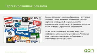 Главное отличие от поисковой рекламы – отсутствие
ключевых слов и наличие в объявлении креатива
(картинка или видео). В социальных сетях
рекламодатели задают свою ЦА, указывая их города,
языки, интересы, профессию, образования.
Так же как и в поисковой рекламе, в соц.сетях
необходимо устанавливать цену за клик. Чем выше
цена, тем чаще транслируется объявление, а
соответственно больше кликов.
Автоматизация контекстной рекламы
Таргетированная реклама
 