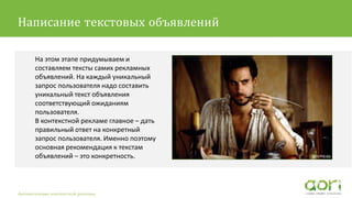 На этом этапе придумываем и
составляем тексты самих рекламных
объявлений. На каждый уникальный
запрос пользователя надо составить
уникальный текст объявления
соответствующий ожиданиям
пользователя.
В контекстной рекламе главное – дать
правильный ответ на конкретный
запрос пользователя. Именно поэтому
основная рекомендация к текстам
объявлений – это конкретность.
Автоматизация контекстной рекламы
Написание текстовых объявлений
 