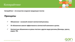 Копирайтинг
Автоматизация контекстной рекламы
Копирайтинг – это искусство создания продающих текстов
Принципы
 Объявление – основной элемент контекстной рекламы;
 От объявления зависит эффективность контекстной кампании в целом;
 Контекстные объявления не равны текстам в других видах рекламы (баннеры, пресса,
радио, ТВ).
 