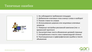 1. Не соблюдаются требования площадок
2. Добавление ключевых слов в минус-слова и наоборот
3. Низкие ставки по словам
4. Использование широких или нецелевых ключевых
запросов
5. Неверные настройки рекламной кампании (гео- и
временной таргетинг)
6. Несоответствие текста объявления целевой странице
7. Употребление в тексте слов в превосходной степени
8. Пунктуационные и орфографические ошибки в тексте
объявления
Автоматизация контекстной рекламы
Типичные ошибки
 