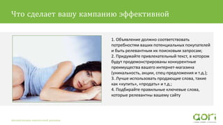 1. Объявление должно соответствовать
потребностям ваших потенциальных покупателей
и быть релевантным их поисковым запросам;
2. Придумайте привлекательный текст, в котором
будут продемонстрированы конкурентные
преимущества вашего интернет-магазина
(уникальность, акции, спец-предложения и т.д.);
3. Лучше использовать продающие слова, такие
как «купить», «продать» и т.д.;
4. Подбирайте правильные ключевые слова,
которые релевантны вашему сайту
Автоматизация контекстной рекламы
Что сделает вашу кампанию эффективной
 