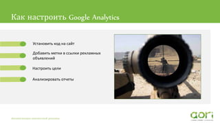 Как настроить Google Analytics
Автоматизация контекстной рекламы
Установить код на сайт
Добавить метки в ссылки рекламных
объявлений
Настроить цели
Анализировать отчеты
 