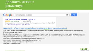 Добавить метки в
рекламную
кампанию
www.lychik.ru/?utm_source=google&utm_medium=cpc&utm_campaign=school
Для того, чтобы «отслеживать» кампанию в системах аналитики, необходимо разметить ссылки перед
размещением рекламы.
Наиболее популярными и удобными являются метки utm. Они позволяют указывать до 5-ти параметров:
utm_campaign (обязательный) – название кампании
utm_source (обязательный) – источник (google, yandex, mail.ru и т.п.)
utm_medium (обязательный) – канал (cpc, banner, email и т.п.)
utm_content – содержание (название) объявления
utm_term – ключевое слово
Автоматизация контекстной рекламы
 