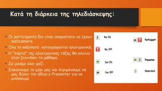Κατά τη διάρκεια της τηλεδιάσκεψης:
• Οι participants δεν είναι απαραίτητο να έχουν
webcamera.
• Όλα τα webinars καταγράφονται ηλεκτρονικά.
• Η "πόρτα" της ηλεκτρονικής τάξης θα κλείνει
όταν ξεκινήσει το μάθημα.
• Δε μιλάμε όλοι μαζί.
• Σηκώνουμε το χέρι μας και περιμένουμε να
μας δώσει την άδεια ο Presenter για να
μιλήσουμε
 