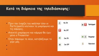 Κατά τη διάρκεια της τηλεδιάσκεψης:
• Πριν την έναρξη του webinar όλοι οι
Participants κλείνουν τα μικρόφωνα και
τις κάμερες.
• Ανοικτό μικρόφωνο και κάμερα θα έχει
μόνο ο Presenter
• Όταν πάρουμε το λόγο, κατεβάζουμε το
χέρι μας.
•
•
 