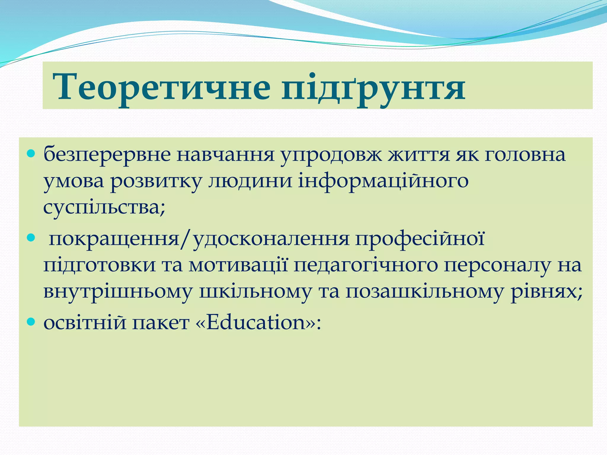 Теоретичне підґрунтя
 безперервне навчання упродовж життя як головна
умова розвитку людини інформаційного
суспільства;
 покращення/удосконалення професійної
підготовки та мотивації педагогічного персоналу на
внутрішньому шкільному та позашкільному рівнях;
 освітній пакет «Еduсаtіоn»:
 