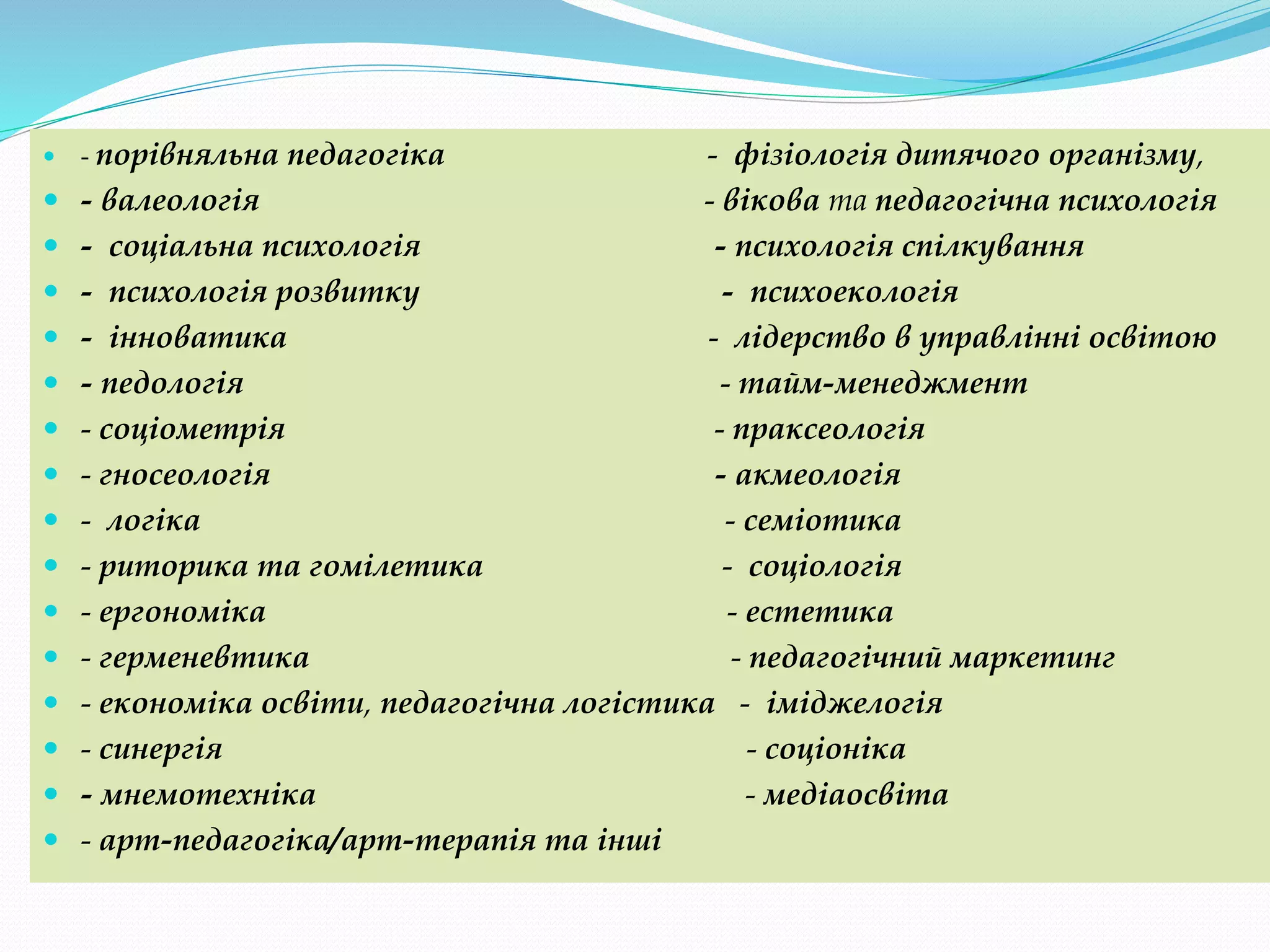  - порівняльна педагогіка - фізіологія дитячого організму,
 - валеологія - вікова та педагогічна психологія
 - соціальна психологія - психологія спілкування
 - психологія розвитку - психоекологія
 - інноватика - лідерство в управлінні освітою
 - педологія - тайм-менеджмент
 - соціометрія - праксеологія
 - гносеологія - акмеологія
 - логіка - семіотика
 - риторика та гомілетика - соціологія
 - ергономіка - естетика
 - герменевтика - педагогічний маркетинг
 - економіка освіти, педагогічна логістика - іміджелогія
 - синергія - соціоніка
 - мнемотехніка - медіаосвіта
 - арт-педагогіка/арт-терапія та інші
 