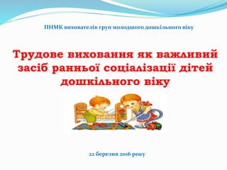 ПНМК вихователів груп молодшого дошкільного віку
Трудове виховання як важливий
засіб ранньої соціалізації дітей
дошкільного віку
22 березня 2016 року
 