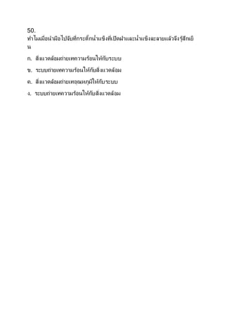 50.
ทาไมเมื่อนามือไปจับที่กระติ๊กน้าแข็งที่เปิดฝาและน้าแข็งละลายแล้วจึงรู้สึกเย็
น
ก. สิ่งแวดล้อมถ่ายเทความร้อนให้กับระบบ
ข. ระบบถ่ายเทความร้อนให้กับสิ่งแวดล้อม
ค. สิ่งแวดล้อมถ่ายเทอุณหภูมิให้กับระบบ
ง. ระบบถ่ายเทความร้อนให้กับสิ่งแวดล้อม
 