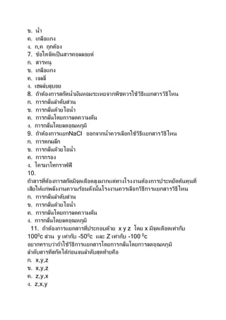 ข. น้า
ค. เกลือแกง
ง. ก,ค ถูกต้อง
7. ข้อใดจัดเป็นสารคอลลอยด์
ก. สารหนู
ข. เกลือแกง
ค. เจลลี่
ง. เฮลล์บลูบอย
8. ถ้าต้องการสกัดน้ามันหอมระเหยจากพืชควรใช้วิธีแยกสารวิธีไหน
ก. การกลั่นลาดับส่วน
ข. การกลั่นด้วยไอน้า
ค. การกลั่นโดยการลดความดัน
ง. การกลั่นโดยลดอุณหภูมิ
9. ถ้าต้องการแยกNaCl ออกจากน้าควรเลือกใช้วิธีแยกสารวิธีไหน
ก. การตกผลึก
ข. การกลั่นด้วยไอน้า
ค. การกรอง
ง. โครมาโทกราฟฟี
10.
ถ้าสารที่ต้องการสกัดมีจุดเดือดสูงมากแต่ทางโรงงานต้องการประหยัดต้นทุนที่
เสียให้แก่พลังงานความร้อนดังนั้นโรงงานควรเลือกวิธีการแยกสารวิธีไหน
ก. การกลั่นลาดับส่วน
ข. การกลั่นด้วยไอน้า
ค. การกลั่นโดยการลดความดัน
ง. การกลั่นโดยลดอุณหภูมิ
11. ถ้าต้องการแยกสารที่ประกอบด้วย x y z โดย x มีจุดเดือดเท่ากับ
1000
c ส่วน y เท่ากับ -500
c และ Z เท่ากับ -100 0
c
อยากทราบว่าถ้าใช้วิธีการแยกสารโดยการกลั่นโดยการลดอุณหภูมิ
ลาดับสารที่สกัดได้ก่อนจนลาดับสุดท้ายคือ
ก. x,y,z
ข. x,y,z
ค. z,y,x
ง. z,x,y
 