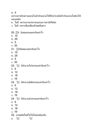 ข. ดี
เพราะสารดังกล่าวละลายในตัวทาละลายได้ดีจึงประหยัดตัวทาละลายไม่ต้องใช้
หลายชนิด
ค. ไม่ดี เพราะยากแก่การแยกแยะว่าสารมีกี่ชนิด
ง. ไม่ดี เพราะสิ้นเปลืองตัวดูดซับสาร
20. 𝑋15
20
มีเลขอะตอมเท่ากับเท่าไร
ก. 15
ข. 20
ค. 5
ง. 35
21. 𝑋15
20
มีเลขมวลเท่ากับเท่าไร
ก. 15
ข. 20
ค. 5
ง. 35
22. 𝐶6
12
มีจานวนโปรตรอนเท่ากับเท่าไร
ก. 6
ข. 12
ค. 18
ง. 19
23. 𝐶6
12
มีจานวนอิเล็กตรอนเท่ากับเท่าไร
ก. 6
ข. 12
ค. 18
ง. 19
24. 𝐶6
12
มีจานวนนิวตรอนเท่ากับเท่าไร
ก. 6
ข. 12
ค. 18
ง. 19
25. ธาตุชนิดใดมีไอโซโทปเหมือนกัน
ก. 𝐶6
14
𝐶7
14
 