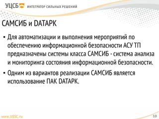 САМСИБ и DATAPK
• Для автоматизации и выполнения мероприятий по
обеспечению информационной безопасности АСУ ТП
предназначены системы класса САМСИБ -система анализа
и мониторинга состояния информационной безопасности.
• Одним из вариантов реализации САМСИБ является
использование ПАК DATAPK.
10
 