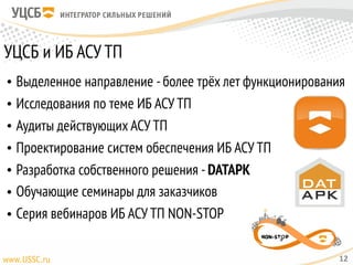 УЦСБ и ИБ АСУ ТП
• Выделенное направление -более трёх лет функционирования
• Исследования по теме ИБ АСУ ТП
• Аудиты действующих АСУ ТП
• Проектирование систем обеспечения ИБ АСУ ТП
• Разработка собственного решения -DATAPK
• Обучающие семинары для заказчиков
• Серия вебинаров ИБ АСУ ТП NON-STOP
12
 