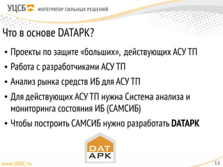 Что в основе DATAPK?
• Проекты по защите «больших», действующих АСУ ТП
• Работа с разработчиками АСУ ТП
• Анализ рынка средств ИБ для АСУ ТП
• Для действующих АСУ ТП нужна Система анализа и
мониторинга состояния ИБ (САМСИБ)
• Чтобы построить САМСИБ нужно разработать DATAPK
13
 