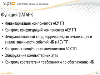 Функции DATAPK
• Инвентаризация компонентов АСУ ТП
• Контроль конфигураций компонентов АСУ ТП
• Централизованный сбор,корреляция,систематизация и
анализ значимости событий ИБ в АСУ ТП
• Контроль защищённости компонентов АСУ ТП
• Обнаружение компьютерных атак
• Контроль соответствия требованиям по обеспечению ИБ
14
 