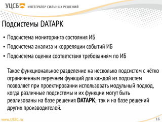 Подсистемы DATAPK
• Подсистема мониторинга состояния ИБ
• Подсистема анализа и корреляции событий ИБ
• Подсистема оценки соответствия требованиям по ИБ 
 
Такое функциональное разделение на несколько подсистем с чётко
ограниченным перечнем функций для каждой из подсистем
позволяет при проектировании использовать модульный подход,
когда различные подсистемы и их функции могут быть
реализованы на базе решения DATAPK, так и на базе решений
других производителей.
16
 
