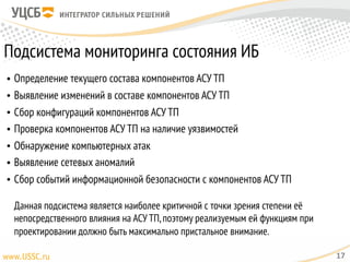 Подсистема мониторинга состояния ИБ
• Определение текущего состава компонентов АСУ ТП
• Выявление изменений в составе компонентов АСУ ТП
• Сбор конфигураций компонентов АСУ ТП
• Проверка компонентов АСУ ТП на наличие уязвимостей
• Обнаружение компьютерных атак
• Выявление сетевых аномалий
• Сбор событий информационной безопасности с компонентов АСУ ТП 
 
Данная подсистема является наиболее критичной с точки зрения степени её
непосредственного влияния на АСУ ТП,поэтому реализуемым ей функциям при
проектировании должно быть максимально пристальное внимание.
17
 