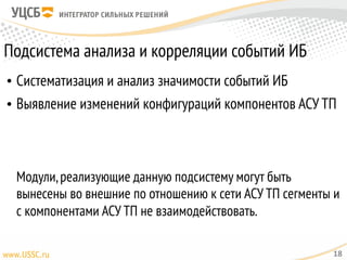 Подсистема анализа и корреляции событий ИБ
• Систематизация и анализ значимости событий ИБ
• Выявление изменений конфигураций компонентов АСУ ТП 
 
 
 
Модули,реализующие данную подсистему могут быть
вынесены во внешние по отношению к сети АСУ ТП сегменты и
с компонентами АСУ ТП не взаимодействовать.
18
 