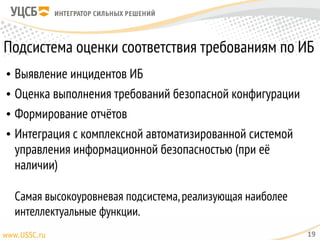 Подсистема оценки соответствия требованиям по ИБ
• Выявление инцидентов ИБ
• Оценка выполнения требований безопасной конфигурации
• Формирование отчётов
• Интеграция с комплексной автоматизированной системой
управления информационной безопасностью (при её
наличии) 
 
Самая высокоуровневая подсистема,реализующая наиболее
интеллектуальные функции.
19
 