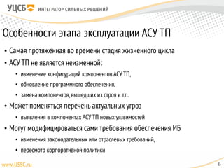 Особенности этапа эксплуатации АСУ ТП
• Самая протяжённая во времени стадия жизненного цикла
• АСУ ТП не является неизменной:
• изменение конфигураций компонентов АСУ ТП,
• обновление программного обеспечения,
• замена компонентов,вышедших из строя и т.п.
• Может поменяться перечень актуальных угроз
• выявления в компонентах АСУ ТП новых уязвимостей
• Могут модифицироваться сами требования обеспечения ИБ
• изменения законодательных или отраслевых требований,
• пересмотр корпоративной политики
6
 