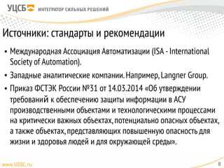 Источники: стандарты и рекомендации
• Международная Ассоциация Автоматизации (ISA -International
Society of Automation).
• Западные аналитические компании.Например,Langner Group.
• Приказ ФСТЭК России №31 от 14.03.2014 «Об утверждении
требований к обеспечению защиты информации в АСУ
производственными объектами и технологическими процессами
на критически важных объектах,потенциально опасных объектах,
а также объектах,представляющих повышенную опасность для
жизни и здоровья людей и для окружающей среды».
8
 