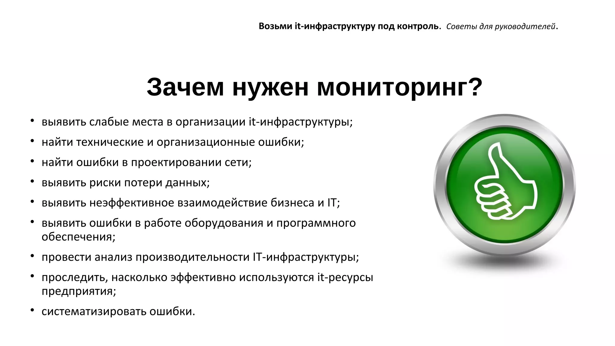 Зачем нужен мониторинг?
Возьми it-инфраструктуру под контроль. Советы для руководителей.
• выявить слабые места в организации it-инфраструктуры;
• найти технические и организационные ошибки;
• найти ошибки в проектировании сети;
• выявить риски потери данных;
• выявить неэффективное взаимодействие бизнеса и IT;
• выявить ошибки в работе оборудования и программного
обеспечения;
• провести анализ производительности IT-инфраструктуры;
• проследить, насколько эффективно используются it-ресурсы
предприятия;
• систематизировать ошибки.
 