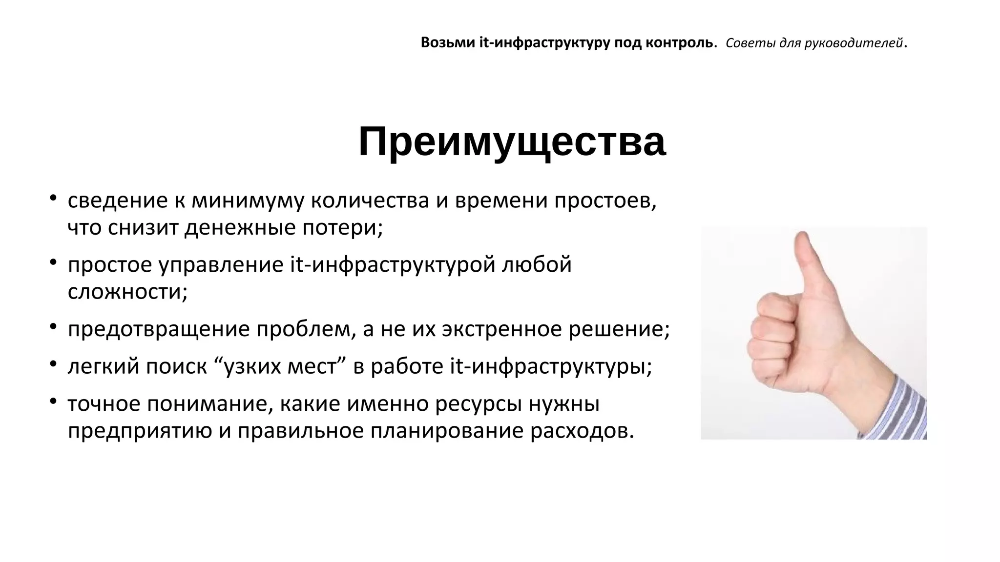 Преимущества
Возьми it-инфраструктуру под контроль. Советы для руководителей.
• сведение к минимуму количества и времени простоев,
что снизит денежные потери;
• простое управление it-инфраструктурой любой
сложности;
• предотвращение проблем, а не их экстренное решение;
• легкий поиск “узких мест” в работе it-инфраструктуры;
• точное понимание, какие именно ресурсы нужны
предприятию и правильное планирование расходов.
 