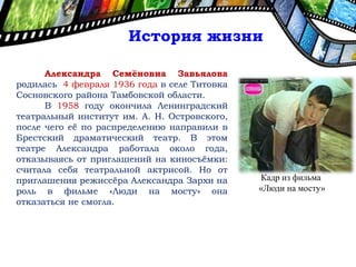 История жизни
Кадр из фильма
«Люди на мосту»
Александра Семёновна Завьялова
родилась 4 февраля 1936 года в селе Титовка
Сосновского района Тамбовской области.
В 1958 году окончила Ленинградский
театральный институт им. А. Н. Островского,
после чего её по распределению направили в
Брестский драматический театр. В этом
театре Александра работала около года,
отказываясь от приглашений на киносъёмки:
считала себя театральной актрисой. Но от
приглашения режиссёра Александра Зархи на
роль в фильме «Люди на мосту» она
отказаться не смогла.
 