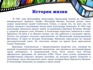 В 1961 году фотография Александры Завьяловой попала на страницы
американского журнала «Лайф». Фотограф Филипп Халсман решил снять
самых знаменитых людей Советского Союза, и среди тех, на кого пал его
выбор, оказалась восходящая звезда кино Александра Завьялова. В 1963 году
Александра Завьялова вышла замуж за художника Дмитрия Бучкина. Вскоре
у супругов родилась дочь Татьяна, и Александра перестала сниматься в кино.
Пришлось ей уйти и из Малого театра, где она работала в последнее время.
Спустя год актриса получила приглашение на Московский международный
фестиваль. В один из вечеров Александру Завьялову пригласили на званый
дипломатический ужин. Из советских актрис на прием была приглашена
только Завьялова.
Красивая, темноволосая, с миндалевидным разрезом глаз, похожая на
модный тогдашний итальянский кинотипаж, она произвела настоящий фурор
среди дипкорпуса. А американский посол после целого часа беседы
официально предложил ей посетить США. После этого успеха руководство
кинофестиваля поручает актрисе достойно, на высшем уровне встретить в
Ленинграде звезд итальянского кино, среди которых была Джульетта Мазина.
И Александра Завьялова не ударила в грязь лицом.
История жизни
 