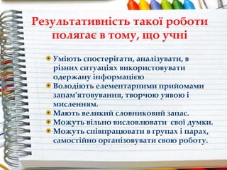 Результативність такої роботи
полягає в тому, що учні
Уміють спостерігати, аналізувати, в
різних ситуаціях використовувати
одержану інформацією
Володіють елементарними прийомами
запам'ятовування, творчою уявою і
мисленням.
Мають великий словниковий запас.
Можуть вільно висловлювати свої думки.
Можуть співпрацювати в групах і парах,
самостійно організовувати свою роботу.
 