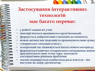 - у роботі задіяні всі учні;
- школярі вчаться працювати в групі (команді);
- формується доброзичливе ставлення до опонента;
- кожна дитина має можливість пропонувати свою думку;
- створюється «ситуація успіху»;
- за короткий час опановується багато нового матеріалу;
- формуються навички толерантного спілкування, вміння
аргументувати свою точку зору, знаходити
альтернативне рішення проблеми;
- значно підвищується особистісна роль вчителя – він
виступає як лідер, організатор.
Застосування інтерактивних
технологій
має багато переваг:
 