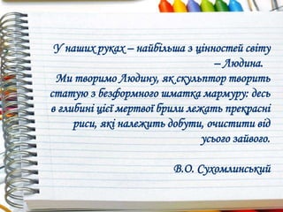 У наших руках – найбільша з цінностей світу
– Людина.
Ми творимо Людину, як скульптор творить
статую з безформного шматка мармуру: десь
в глибині цієї мертвої брили лежать прекрасні
риси, які належить добути, очистити від
усього зайвого.
В.О. Сухомлинський
 