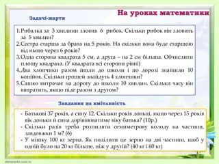 На уроках математики
Задачі-жарти
1.Рибалка за 3 хвилини зловив 6 рибок. Скільки рибок він зловить
за 5 хвилин?
2.Сестра старша за брата на 5 років. На скільки вона буде старшою
від нього через 6 років?
3.Одна сторона квадрата 5 см, а друга – на 2 см більша. Обчислити
площу квадрата. (У квадрата всі сторони рівні)
4.Два хлопчики разом йшли до школи і по дорозі знайшли 10
копійок. Скільки грошей знайдуть 4 хлопчики?
5.Сашко витрачає на дорогу до школи 10 хвилин. Скільки часу він
витратить, якщо піде разом з другом?
Завдання на кмітливість
- Батькові 37 років, а сину 12. Скільки років доньці, якщо через 15 років
вік доньки й сина дорівнюватиме віку батька? (10р.)
- Скільки разів треба розпиляти семиметрову колоду на частини,
завдовжки 1 м? (6)
- У мішку 100 кг зерна. Як поділити це зерно на дві частини, щоб у
одній було на 20 кг більше, ніж у другій? (40 кг і 60 кг)
 