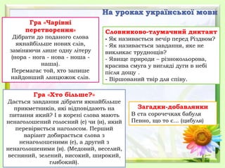На уроках української мови
Гра «Чарівні
перетворення»
Дібрати до поданого слова
якнайбільше нових слів,
заміняючи лише одну літеру
(нора - нога - нова - ноша -
наша).
Перемагає той, хто запише
найдовший ланцюжок слів.
Загадки-добавлянки
В ста сорочечках бабуля
Певно, що то є... (цибуля)
Словниково-тлумачний диктант
- Як називається вечір перед Різдвом?
- Як називається завдання, яке не
викликає труднощів?
- Явище природи – різнокольорова,
красива смуга у вигляді дуги в небі
після дощу .
- Віршований твір для співу.
Гра «Хто більше?»
Дається завдання дібрати якнайбільше
прикметників, які відповідають на
питання який? І в корені слова мають
ненаголошений голосний (е) чи (и), який
перевіряється наголосом. Перший
варіант добирається слова з
ненаголошеними (е), а другий з
ненаголошеними (и). (Медовий, веселий,
весняний, зелений, високий, широкий,
глибокий).
 