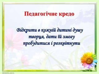 Педагогічне кредо
Відкрити в кожній дитині душу
творця, дати їй змогу
пробудитися і розквітнути
 
