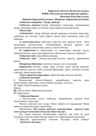 Қарағанды облысы, Жезқазған қаласы,
КМҚК «Балалар мен жасөспірімдер сарайы».
Қосымша білім беру ұстазы
Бабасова Құралай Болатовна, «Макраме» үйірмесінің жетекшісі.
Сабақтың тақырыбы: Тұмар түйіндер
Сабақтың мақсаты: Тұмар түйіндермен таныстыру, оқушылардың
тұмар түйіндерді игеріп, өз бетінше түюді үйренуіне жағдай жасау.
Міндеттері:
а) білімділігі: тұмар түйіндер түрлері; орындалу тәсілімен таныстыру,
түйіндерді екі тәсілмен түюді үйрету (ауада және жастықта), және үлгі
бойынша.
ә) дамытушылығы: түйіндерді суреттен тану арқылы білім - білік
дағдыларын қалыптастыру, тапсырмаларды орындау арқылы сын
тұрғысынан ойлау қабілеттерін дамыту, өзін-өзі бағалау.
б) тәрбиелілігі: өз қабілеттерін, өз таланттарын шыңдай түсуге,
еңбексүйгіштікке, жаңа түйін үйренгенде табандылық танытуға тәрбиелеу.
Сабақтың типі: жаңа сабақты меңгеру.
Сабақтың әдісі: баяндау,түсіндіру,тестілеу, көрсету, практикалық
жұмыс.
Пәнаралық байланыс: сурет(түс таңдау), шет ел қолөнері.
Көрнекілігі: ноутбук, тұмар түйін үлгілер (түрлі баулар арқылы),
құрастырғыш суреттегі түйін, қолөнер бұйымдары, сурет, кітаптағы үлгілер,
слайдтар, дайын жұмыстары.
Тоқуға арналған құралдары: дайын баулары, жастық, инелері.
Сабақтың жоспары:
I. Ұйымдастыру кезеңі.(Сабақтың тақырыбымен, мақсаты және
міндеттерімен таныстыру, өткен сабақты пысықау, тестілеу).
I I. Жаңа сабақ.(Теориялық кезең).
Кіріспе.
III. Негізгі бөлім. (Практикалық кезең).
IV. Қорытынды.
Сабақтың барысы:
І. Ұйымдастыру кезеңі. Сабақтың тақырыбымен, мақсаты және
міндеттерімен таныстыру.
Өткенді қайталап еске түсіру. Өткен сабақта не тоқыдыңдар? Мына
дайын заттардан бауларды көрсетіңдер.
Презентация «Бау тоқуға арналған материалдары, құрылғы түрі
және әр түрлі техникада тоқылған дайын баулар».
Бау тоқуға арналған материалдары, құрылғы түрі және әр түрлі
техникада тоқылған дайын баулар туралы тест сұрақтарының жауаптары:
1. Марудай құрылғысында тоқылған бауларды қалай атайды?
(Кумихимо баулары)
 