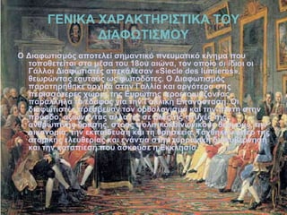 ΓΕΝΙΚΑ ΧΑΡΑΚΤΗΡΙΣΤΙΚΑ ΤΟΥ
ΔΙΑΦΩΤΙΣΜΟΥ
Ο Διαφωτισμός αποτελεί σημαντικό πνευματικό κίνημα που
τοποθετείται στα μέσα του 18ου αιώνα, τον οποίο οι ίδιοι οι
Γάλλοι Διαφωτιστές απεκάλεσαν «Siecle des lumieres»,
θεωρώντας εαυτούς ως φωτοδότες. Ο Διαφωτισμός
παρατηρήθηκε αρχικά στην Γαλλία και αργότερα στις
περισσότερες χώρες της Ευρώπης προετοιμάζοντας
παράλληλα το έδαφος για την Γαλλική Επανάσταση. Οι
διαφωτιστές πρέσβευαν τον ορθολογισμό και την πίστη στην
πρόοδο, αξιώνοντας αλλαγές σε όλες τις πτυχές της
ανθρώπινης δράσης, στους πολιτικοκοινωνικούς θεσμούς, την
οικονομία, την εκπαίδευση και τη θρησκεία. Τάχθηκαν υπέρ της
ατομικής ελευθερίας και ενάντια στην τυρρανική διακυβέρνηση
και την καταπίεση που ασκούσε η Εκκλησία.
 